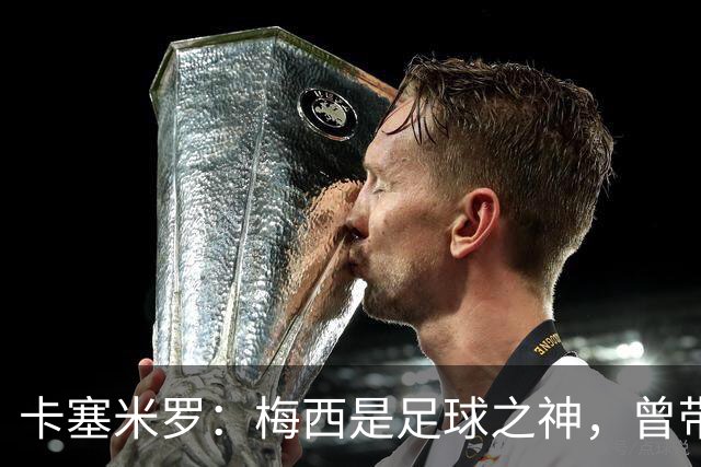 卡塞米罗：梅西是足球之神，曾带给我无数麻烦，终于圆梦并肩作战！