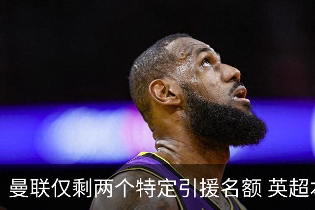 曼联仅剩两个特定引援名额 英超本土青训规则逼着红魔卖人