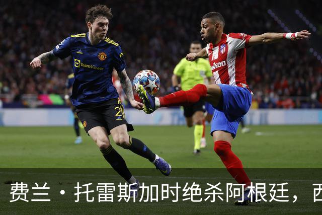 费兰·托雷斯加时绝杀阿根廷，西班牙夺第二座世界杯 这一幕像极了16年前的伊涅斯塔