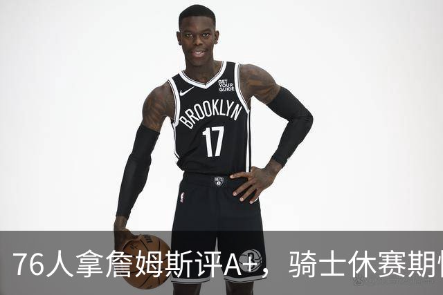 76人拿詹姆斯评A+，骑士休赛期惨淡成NBA最糟